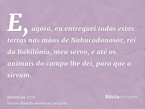 E, agora, eu entreguei todas estas terras nas mãos de Nabucodonosor, rei da Babilônia, meu servo, e até os animais do campo lhe dei, para que o sirvam.