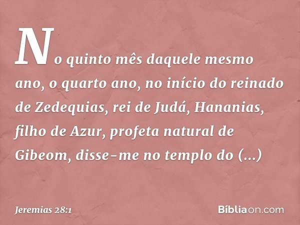 No quinto mês daquele mesmo ano, o quarto ano, no início do reinado de Zedequias, rei de Judá, Hananias, filho de Azur, profeta natural de Gibeom, disse-me no t