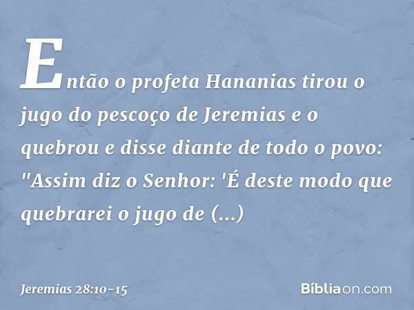 Então o profeta Hananias tirou o jugo do pescoço de Jeremias e o quebrou e disse diante de todo o povo: "Assim diz o Senhor: 'É deste modo que quebrarei o jugo 