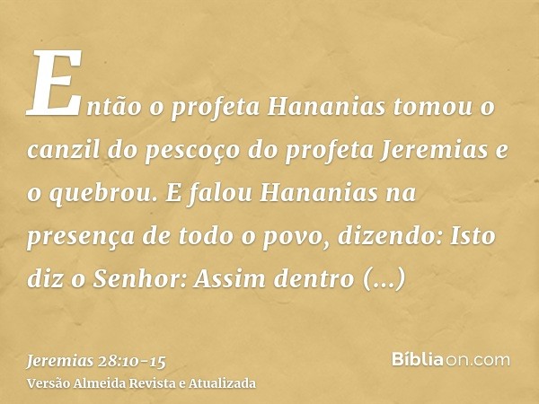 Então o profeta Hananias tomou o canzil do pescoço do profeta Jeremias e o quebrou.E falou Hananias na presença de todo o povo, dizendo: Isto diz o Senhor: Assi