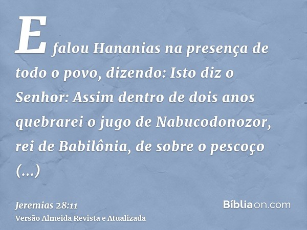 E falou Hananias na presença de todo o povo, dizendo: Isto diz o Senhor: Assim dentro de dois anos quebrarei o jugo de Nabucodonozor, rei de Babilônia, de sobre