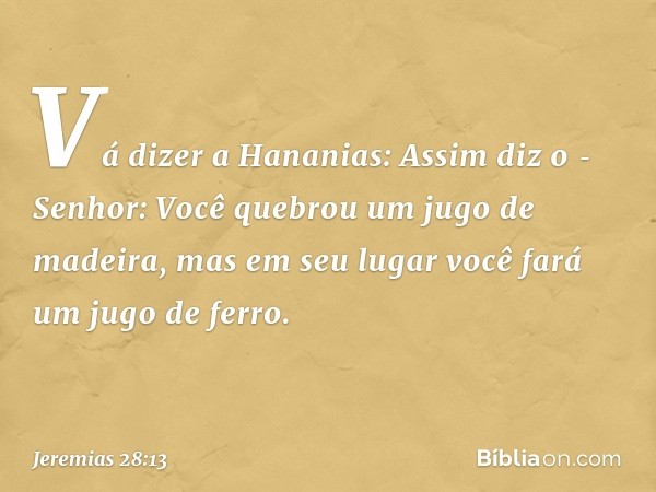 "Vá dizer a Hananias: Assim diz o ­Senhor: Você quebrou um jugo de madeira, mas em seu lugar você fará um jugo de ferro. -- Jeremias 28:13