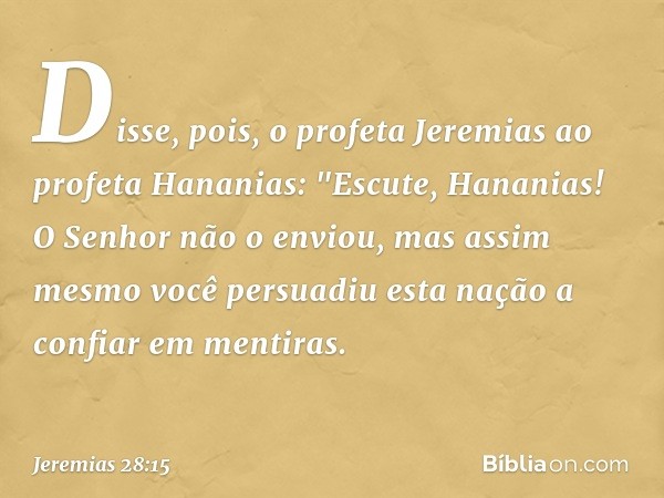 Disse, pois, o profeta Jeremias ao profeta Hananias: "Escute, Hananias! O Senhor não o enviou, mas assim mesmo você persuadiu esta nação a confiar em mentiras. 