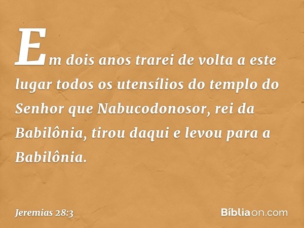 Em dois anos trarei de volta a este lugar todos os utensílios do templo do Senhor que Nabucodonosor, rei da Babilônia, tirou daqui e levou para a Babilônia. -- 