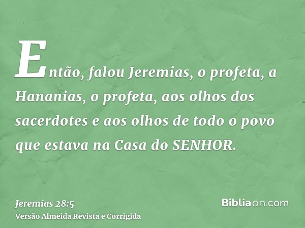 Então, falou Jeremias, o profeta, a Hananias, o profeta, aos olhos dos sacerdotes e aos olhos de todo o povo que estava na Casa do SENHOR.