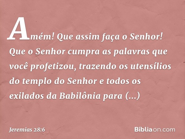 "Amém! Que assim faça o Senhor! Que o Senhor cumpra as palavras que você profeti­zou, trazendo os utensílios do templo do Senhor e todos os exilados da Babilôni