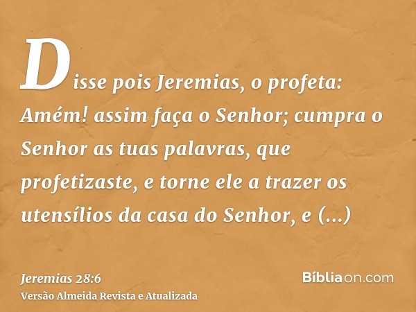 Disse pois Jeremias, o profeta: Amém! assim faça o Senhor; cumpra o Senhor as tuas palavras, que profetizaste, e torne ele a trazer os utensílios da casa do Sen