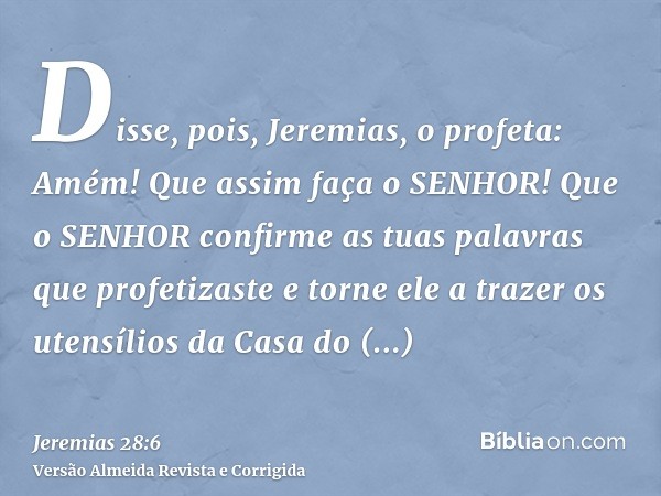 Disse, pois, Jeremias, o profeta: Amém! Que assim faça o SENHOR! Que o SENHOR confirme as tuas palavras que profetizaste e torne ele a trazer os utensílios da C
