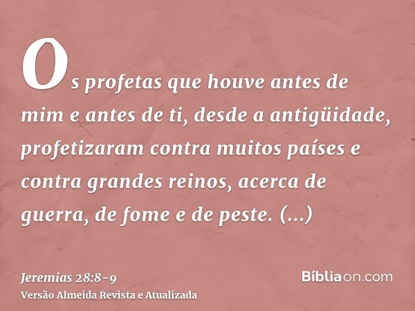 Os profetas que houve antes de mim e antes de ti, desde a antigüidade, profetizaram contra muitos países e contra grandes reinos, acerca de guerra, de fome e de