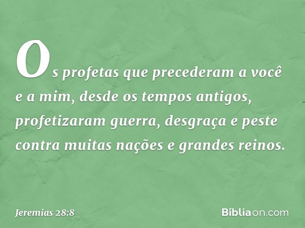 Os profetas que precede­ram a você e a mim, desde os tempos antigos, profetizaram guerra, desgraça e peste contra muitas nações e grandes reinos. -- Jeremias 28