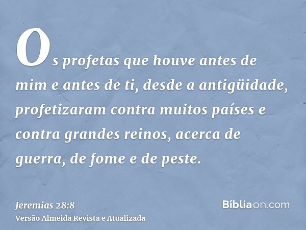 Os profetas que houve antes de mim e antes de ti, desde a antigüidade, profetizaram contra muitos países e contra grandes reinos, acerca de guerra, de fome e de