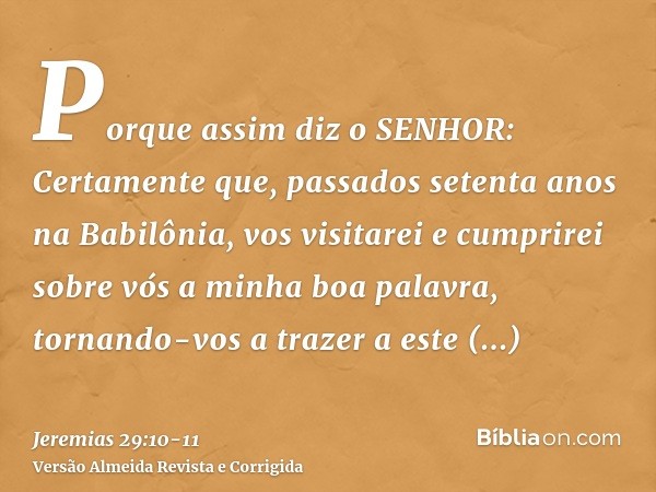 Porque assim diz o SENHOR: Certamente que, passados setenta anos na Babilônia, vos visitarei e cumprirei sobre vós a minha boa palavra, tornando-vos a trazer a 