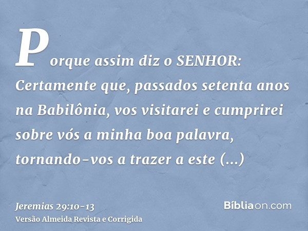 Porque assim diz o SENHOR: Certamente que, passados setenta anos na Babilônia, vos visitarei e cumprirei sobre vós a minha boa palavra, tornando-vos a trazer a 