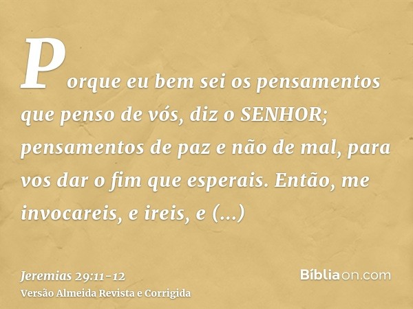 Porque eu bem sei os pensamentos que penso de vós, diz o SENHOR; pensamentos de paz e não de mal, para vos dar o fim que esperais.Então, me invocareis, e ireis,