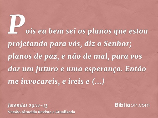 Pois eu bem sei os planos que estou projetando para vós, diz o Senhor; planos de paz, e não de mal, para vos dar um futuro e uma esperança.Então me invocareis, 