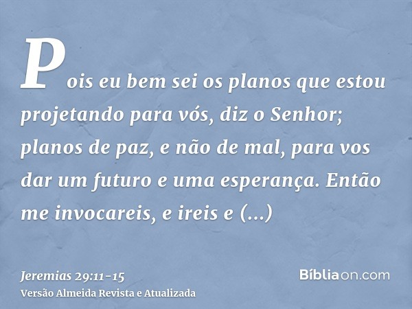 Pois eu bem sei os planos que estou projetando para vós, diz o Senhor; planos de paz, e não de mal, para vos dar um futuro e uma esperança.Então me invocareis, 