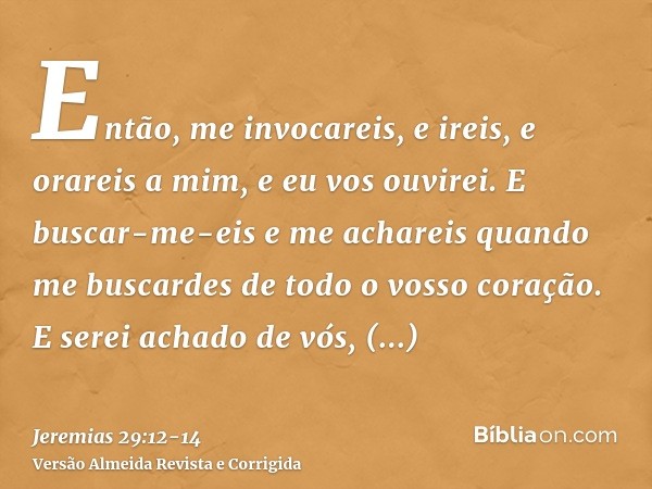 Então, me invocareis, e ireis, e orareis a mim, e eu vos ouvirei.E buscar-me-eis e me achareis quando me buscardes de todo o vosso coração.E serei achado de vós