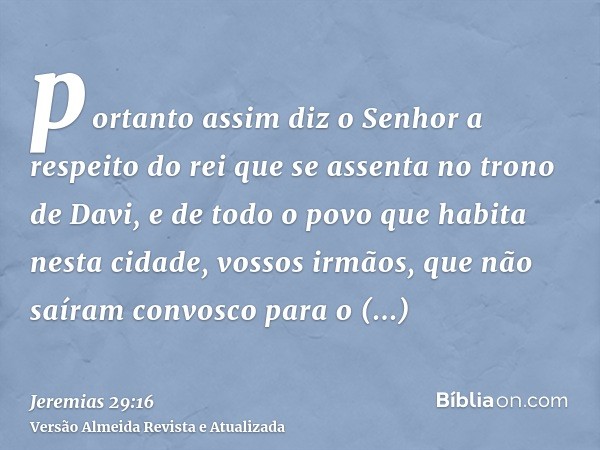 portanto assim diz o Senhor a respeito do rei que se assenta no trono de Davi, e de todo o povo que habita nesta cidade, vossos irmãos, que não saíram convosco 