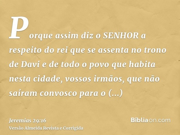 Porque assim diz o SENHOR a respeito do rei que se assenta no trono de Davi e de todo o povo que habita nesta cidade, vossos irmãos, que não saíram convosco par