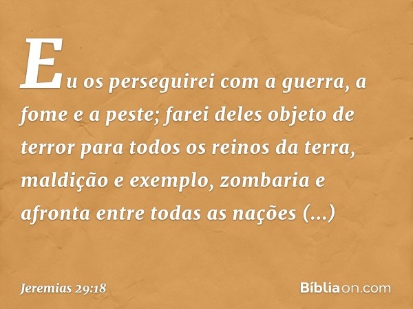 Eu os perseguirei com a guerra, a fome e a peste; farei deles objeto de terror para todos os reinos da terra, maldição e exemplo, zombaria e afronta entre todas