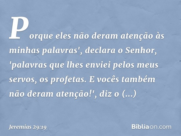 Porque eles não deram atenção às minhas palavras', declara o Senhor, 'palavras que lhes enviei pelos meus servos, os profetas. E vocês também não deram atenção!