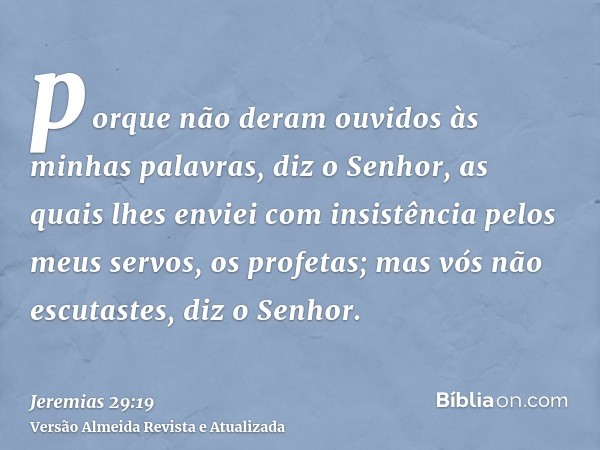 porque não deram ouvidos às minhas palavras, diz o Senhor, as quais lhes enviei com insistência pelos meus servos, os profetas; mas vós não escutastes, diz o Se