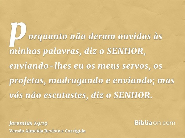 porquanto não deram ouvidos às minhas palavras, diz o SENHOR, enviando-lhes eu os meus servos, os profetas, madrugando e enviando; mas vós não escutastes, diz o