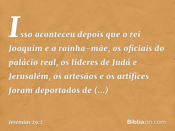 Isso aconteceu depois que o rei Joaquim e a rainha-mãe, os oficiais do palácio real, os líderes de Judá e Jerusalém, os artesãos e os artífices foram deportados