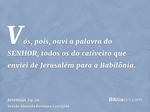 Vós, pois, ouvi a palavra do SENHOR, todos os do cativeiro que enviei de Jerusalém para a Babilônia.
