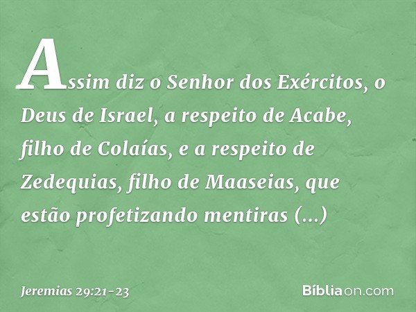 Assim diz o Senhor dos Exércitos, o Deus de Israel, a respeito de Acabe, filho de Colaías, e a respeito de Zedequias, filho de Maaseias, que estão profetizando