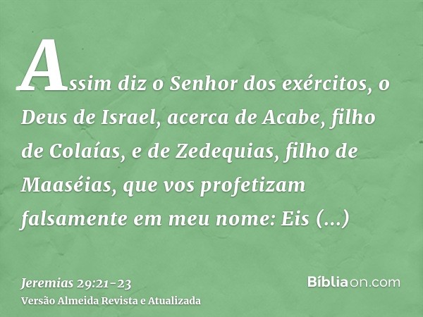 Assim diz o Senhor dos exércitos, o Deus de Israel, acerca de Acabe, filho de Colaías, e de Zedequias, filho de Maaséias, que vos profetizam falsamente em meu n