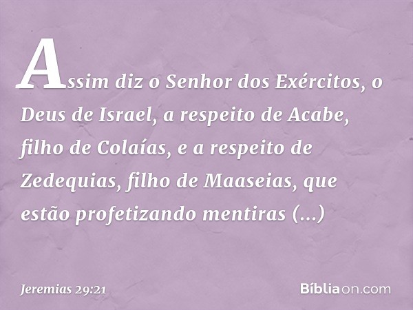 Assim diz o Senhor dos Exércitos, o Deus de Israel, a respeito de Acabe, filho de Colaías, e a respeito de Zedequias, filho de Maaseias, que estão profetizando 