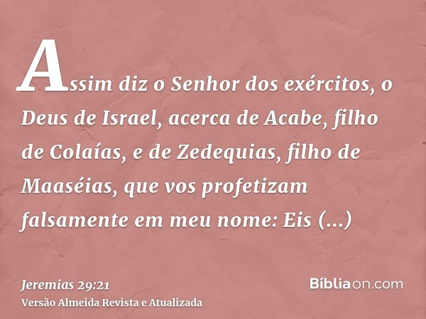 Assim diz o Senhor dos exércitos, o Deus de Israel, acerca de Acabe, filho de Colaías, e de Zedequias, filho de Maaséias, que vos profetizam falsamente em meu n