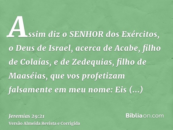 Assim diz o SENHOR dos Exércitos, o Deus de Israel, acerca de Acabe, filho de Colaías, e de Zedequias, filho de Maaséias, que vos profetizam falsamente em meu n