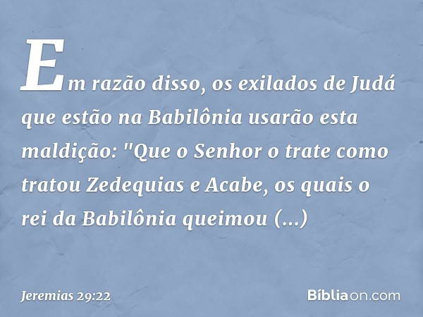 Em razão disso, os exilados de Judá que estão na Babilônia usarão esta maldição: "Que o Senhor o trate como tratou Zedequias e Acabe, os quais o rei da Babilôni