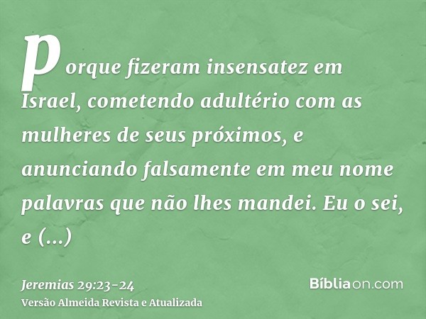 porque fizeram insensatez em Israel, cometendo adultério com as mulheres de seus próximos, e anunciando falsamente em meu nome palavras que não lhes mandei. Eu 