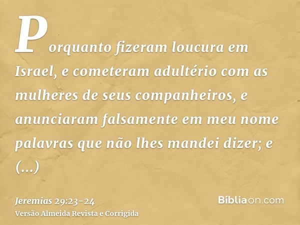 Porquanto fizeram loucura em Israel, e cometeram adultério com as mulheres de seus companheiros, e anunciaram falsamente em meu nome palavras que não lhes mande