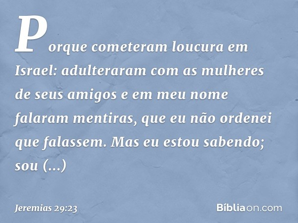 Porque cometeram loucura em Israel: adulteraram com as mulheres de seus amigos e em meu nome falaram menti­ras, que eu não ordenei que falassem. Mas eu estou sa