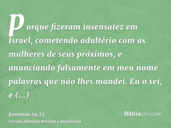 porque fizeram insensatez em Israel, cometendo adultério com as mulheres de seus próximos, e anunciando falsamente em meu nome palavras que não lhes mandei. Eu 