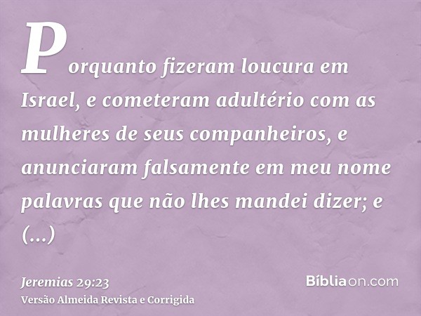Porquanto fizeram loucura em Israel, e cometeram adultério com as mulheres de seus companheiros, e anunciaram falsamente em meu nome palavras que não lhes mande