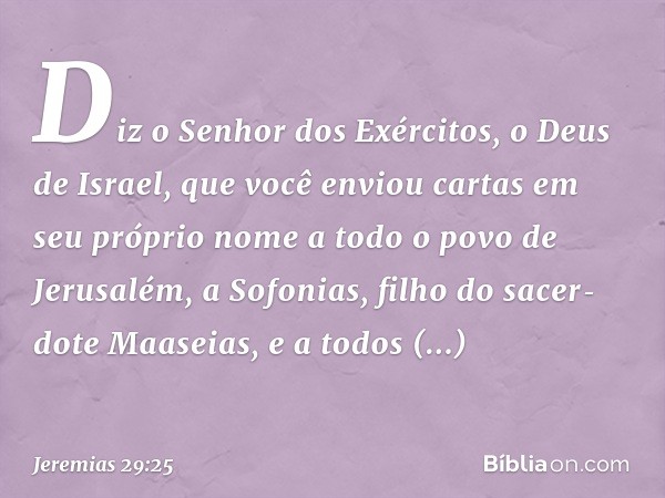 Diz o Senhor dos Exércitos, o Deus de Israel, que você enviou cartas em seu próprio nome a todo o povo de Jerusalém, a Sofonias, filho do sacer­dote Maaseias, e