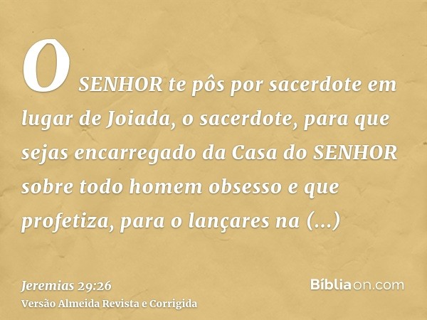 O SENHOR te pôs por sacerdote em lugar de Joiada, o sacerdote, para que sejas encarregado da Casa do SENHOR sobre todo homem obsesso e que profetiza, para o lan