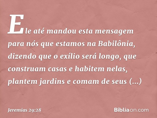 Ele até mandou esta mensagem para nós que estamos na Babilô­nia, dizendo que o exílio será longo, que construam casas e habitem nelas, plantem jardins e comam d