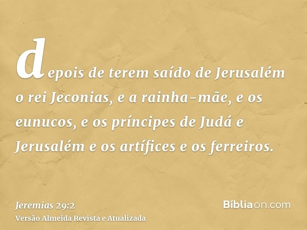 depois de terem saído de Jerusalém o rei Jeconias, e a rainha-mãe, e os eunucos, e os príncipes de Judá e Jerusalém e os artífices e os ferreiros.