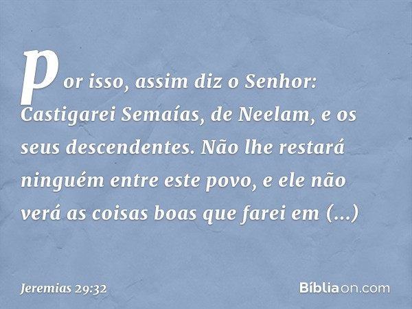 por isso, assim diz o Senhor: Castigarei Semaías, de Neelam, e os seus descendentes. Não lhe restará ninguém entre este povo, e ele não verá as coisas boas que 