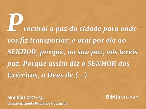 Procurai a paz da cidade para onde vos fiz transportar; e orai por ela ao SENHOR, porque, na sua paz, vós tereis paz.Porque assim diz o SENHOR dos Exércitos, o 