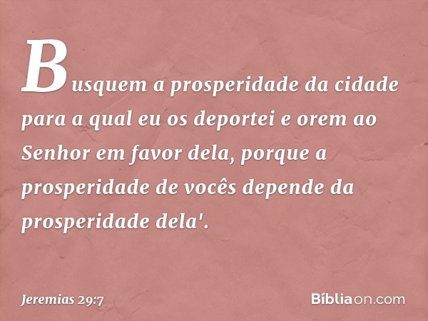 Busquem a prosperidade da cidade para a qual eu os depor­tei e orem ao Senhor em favor dela, porque a prosperidade de vocês depende da prosperidade dela'. -- Je