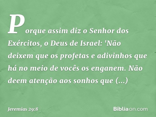 Porque assim diz o Senhor dos Exérci­tos, o Deus de Israel: 'Não deixem que os profetas e adivinhos que há no meio de vocês os enganem. Não deem atenção aos son