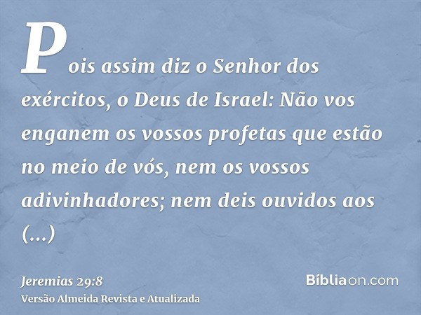 Pois assim diz o Senhor dos exércitos, o Deus de Israel: Não vos enganem os vossos profetas que estão no meio de vós, nem os vossos adivinhadores; nem deis ouvi