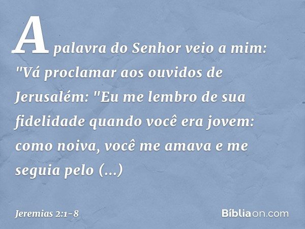 A palavra do Senhor veio a mim: "Vá proclamar aos ouvidos de Jerusalém:
"Eu me lembro de sua fidelidade
quando você era jovem:
como noiva, você me amava
e me se